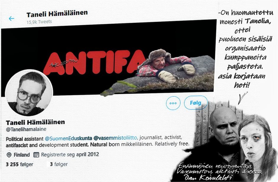Vai ollaan sitä oikein poliittinen avustaja eduskunnassa, vieläpä journalisti. Minkähän kategorian juttuja lainaläppärillä syntyy, olisiko ehkä jotain Iitin Tiltumaista piri tekstiä nuoriso osaston lehteen?
Twitterin kansikuvasta kyllä nähtiin mitä organisaatiota mielessäsi avustelet, vieläpä Suomen hallinnollisissa piireissä, kuten eduskunnassa!
----------------------------------
Sittemmin on kuulemma rikollisjärjestö Antifan logo kansikuvasta poistettu oman imagosi pelastamiseksi. 
Kerropas nyt Taneli minkälaista politiikkaa sinä edustat, ja vieläpä neuvot, jota kuta tietämätöntä ties mihin?
-Lopuksi vielä ennen kuin ryhtynet kostotoimiin, kysynkin: Tarvitsetko neuvonantajaa urallesi? Mikkelistä niitä löytyy, onhan se menestyvän sukuni kotikaupunki
.
Niin, ja muistanet ensi kerralla, että kaikki hyvä kirjoitetaan isoilla kirjaimilla, paitsi ei välttämättä vitseissä.

Med vennlig Hilsen
St. Petersburg
forfattet av @ri Kärkkäinen

